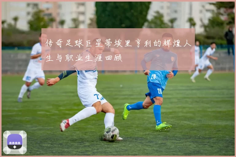 传奇足球巨星蒂埃里亨利的辉煌人生与职业生涯回顾