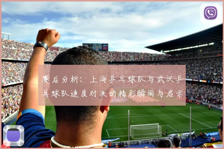 赛后分析：上海乒乓球队与武汉乒乓球队速度对决的精彩瞬间与启示