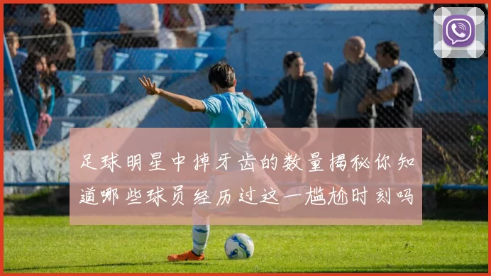 足球明星中掉牙齿的数量揭秘你知道哪些球员经历过这一尴尬时刻吗