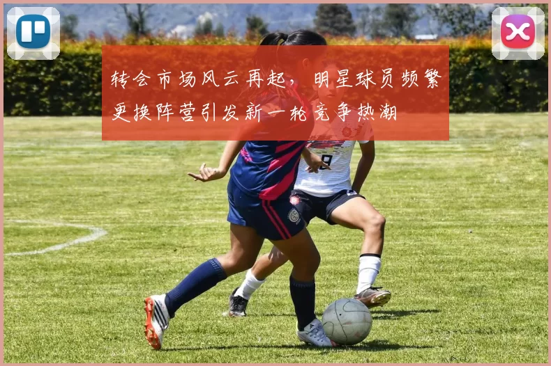 转会市场风云再起，明星球员频繁更换阵营引发新一轮竞争热潮