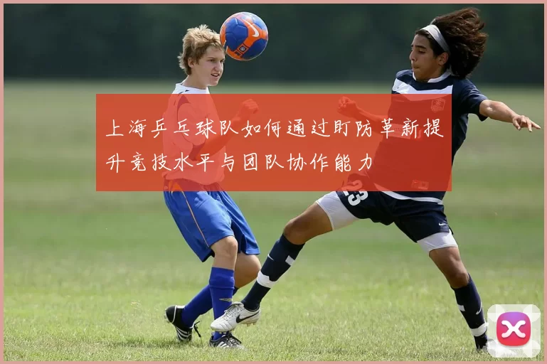 上海乒乓球队如何通过盯防革新提升竞技水平与团队协作能力