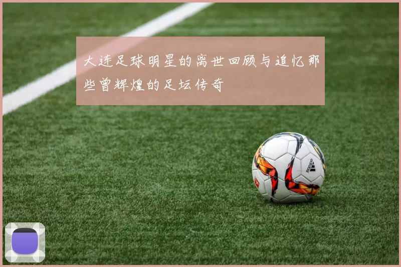 大连足球明星的离世回顾与追忆那些曾辉煌的足坛传奇