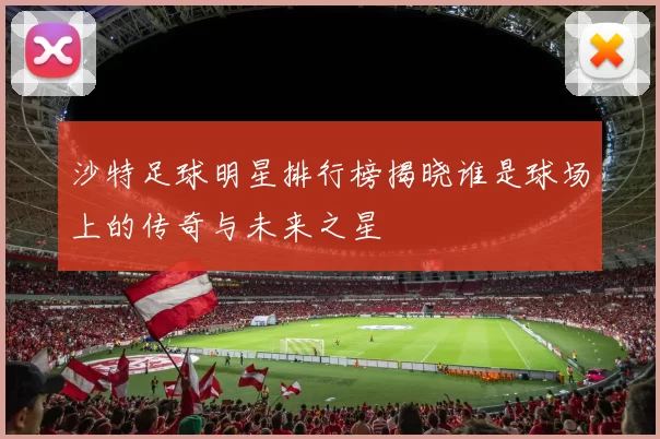 沙特足球明星排行榜揭晓谁是球场上的传奇与未来之星