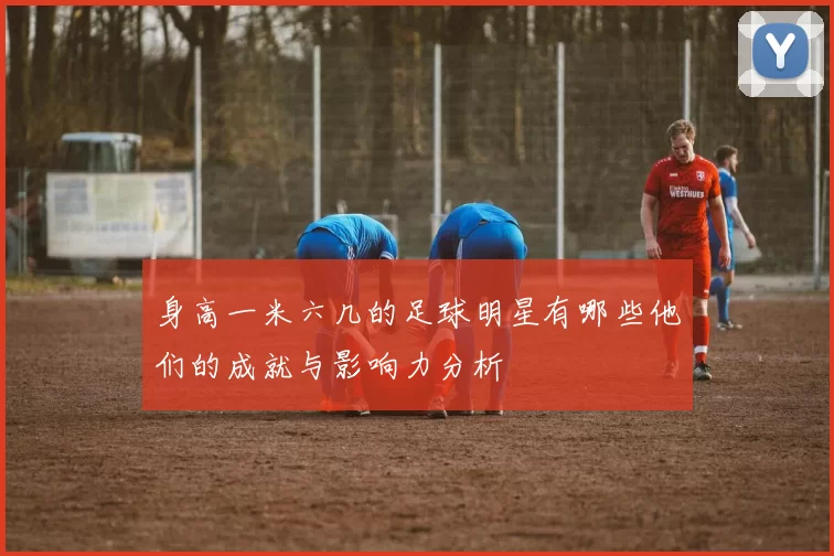 身高一米六几的足球明星有哪些他们的成就与影响力分析