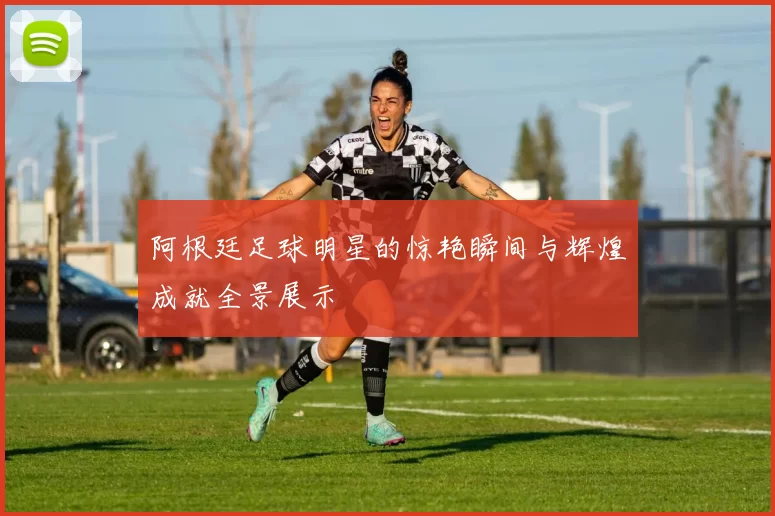 阿根廷足球明星的惊艳瞬间与辉煌成就全景展示