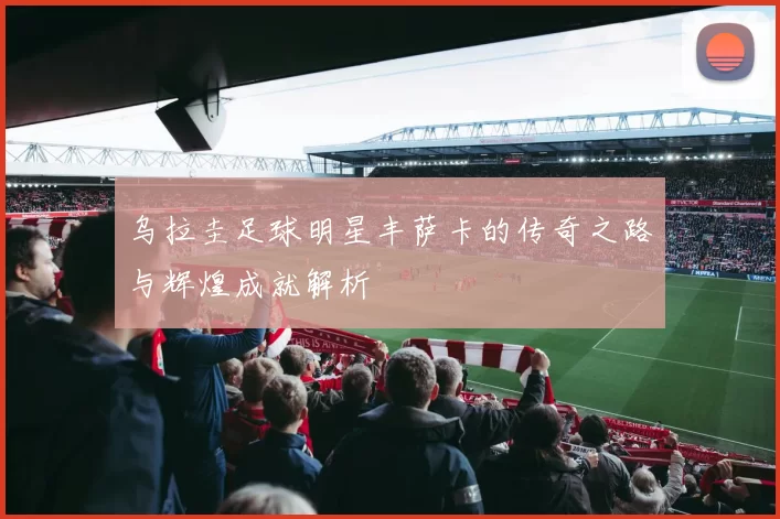 乌拉圭足球明星丰萨卡的传奇之路与辉煌成就解析