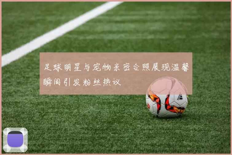 足球明星与宠物亲密合照展现温馨瞬间引发粉丝热议