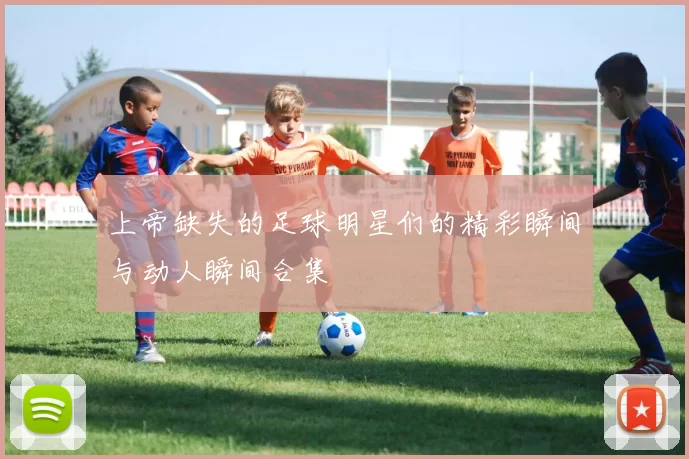上帝缺失的足球明星们的精彩瞬间与动人瞬间合集