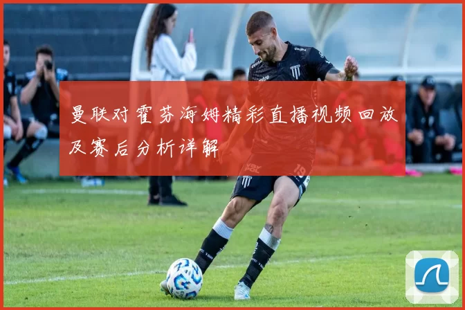 曼联对霍芬海姆精彩直播视频回放及赛后分析详解