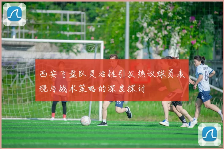 西安飞盘队灵活性引发热议球员表现与战术策略的深度探讨
