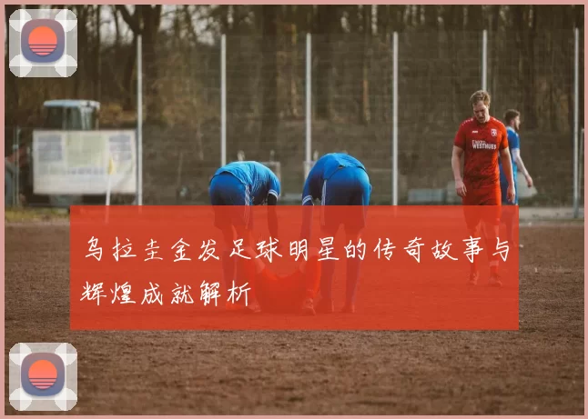 乌拉圭金发足球明星的传奇故事与辉煌成就解析