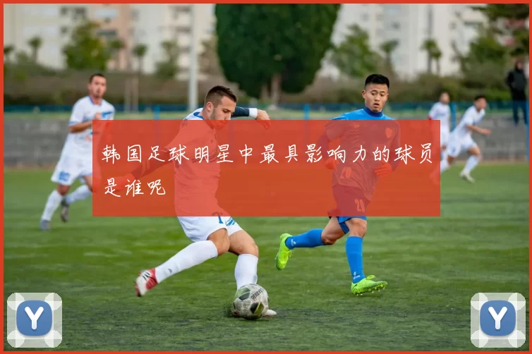 韩国足球明星中最具影响力的球员是谁呢