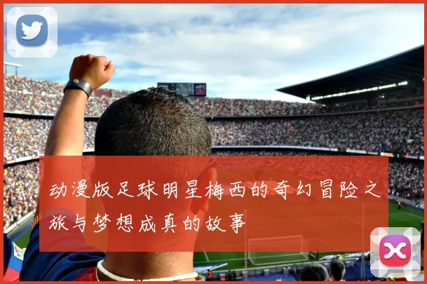 动漫版足球明星梅西的奇幻冒险之旅与梦想成真的故事
