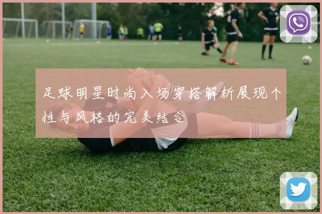 足球明星时尚入场穿搭解析展现个性与风格的完美结合