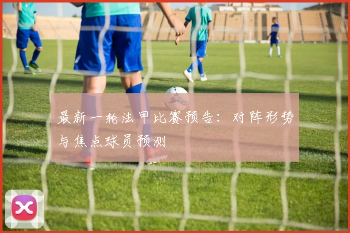 最新一轮法甲比赛预告：对阵形势与焦点球员预测