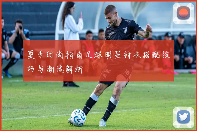 夏季时尚指南足球明星衬衣搭配技巧与潮流解析