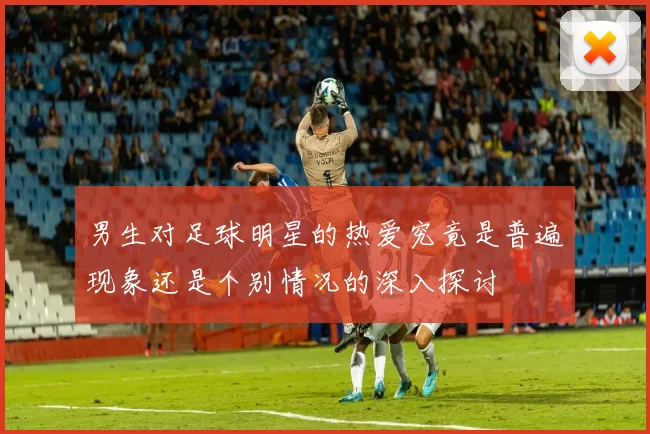 男生对足球明星的热爱究竟是普遍现象还是个别情况的深入探讨