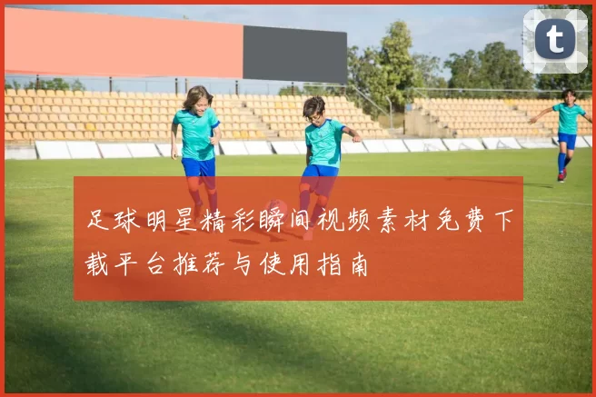 足球明星精彩瞬间视频素材免费下载平台推荐与使用指南