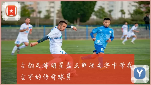 古韵足球明星盘点那些名字中带有古字的传奇球员