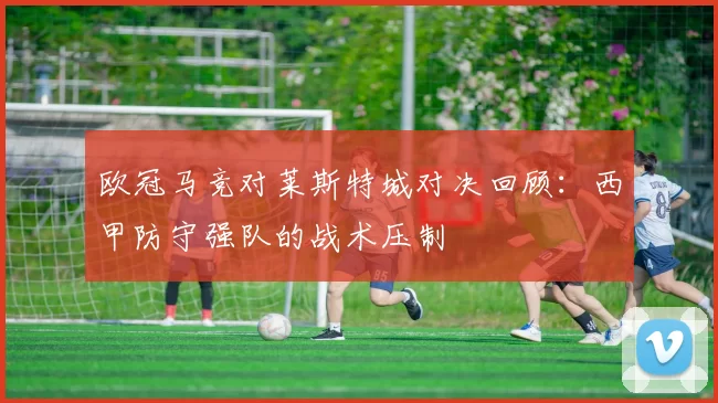 欧冠马竞对莱斯特城对决回顾：西甲防守强队的战术压制