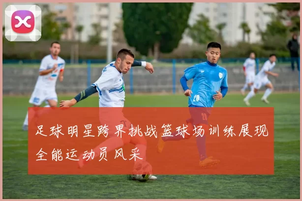 足球明星跨界挑战篮球场训练展现全能运动员风采