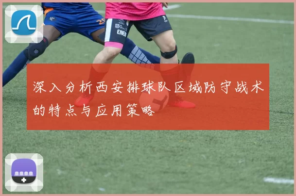 深入分析西安排球队区域防守战术的特点与应用策略