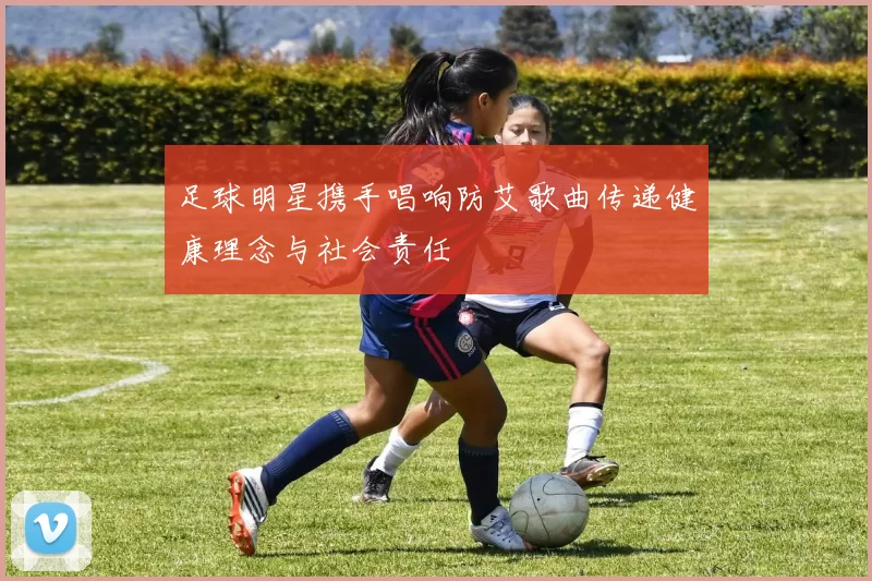 足球明星携手唱响防艾歌曲传递健康理念与社会责任