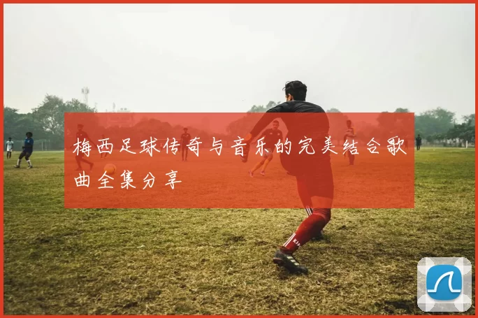 梅西足球传奇与音乐的完美结合歌曲全集分享