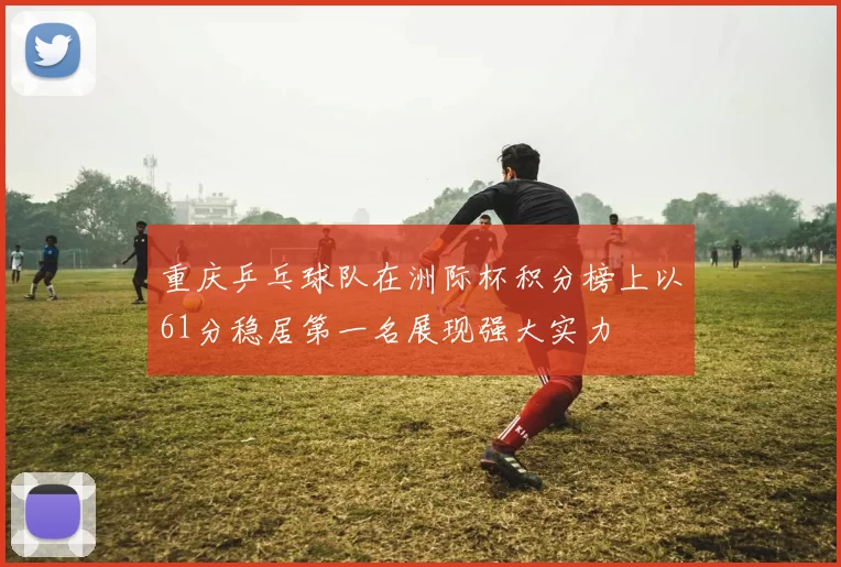 重庆乒乓球队在洲际杯积分榜上以61分稳居第一名展现强大实力