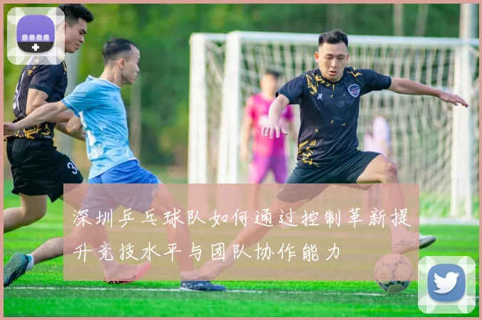 深圳乒乓球队如何通过控制革新提升竞技水平与团队协作能力