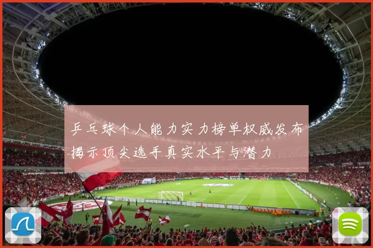 乒乓球个人能力实力榜单权威发布揭示顶尖选手真实水平与潜力