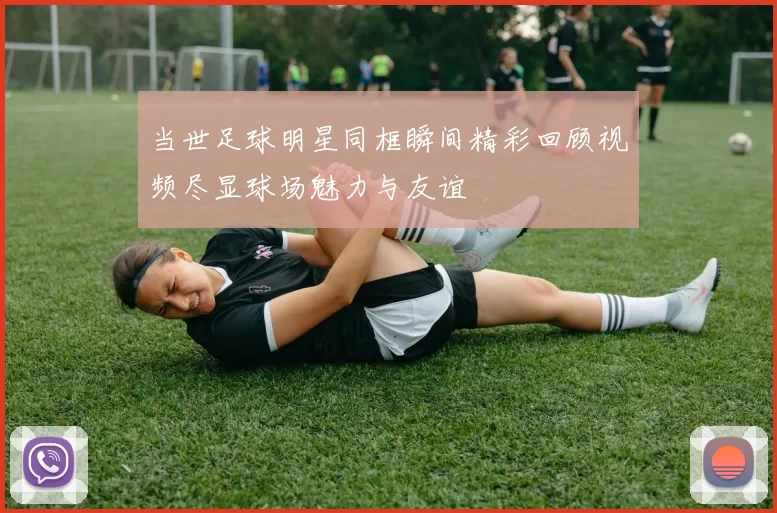 当世足球明星同框瞬间精彩回顾视频尽显球场魅力与友谊