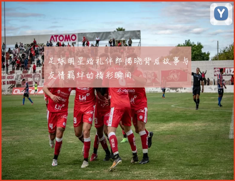 足球明星婚礼伴郎揭晓背后故事与友情羁绊的精彩瞬间