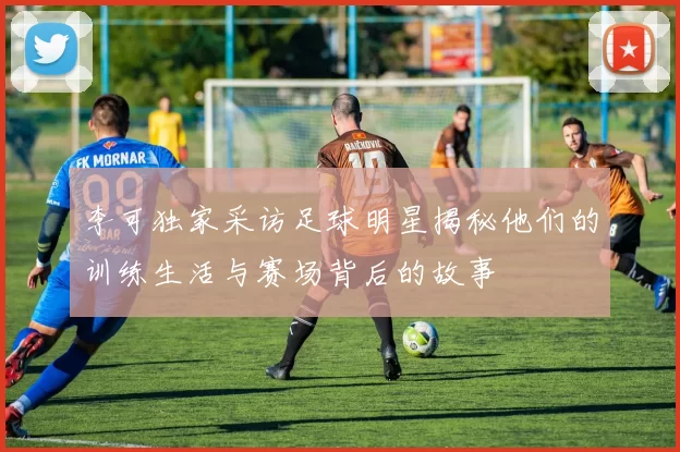 李可独家采访足球明星揭秘他们的训练生活与赛场背后的故事