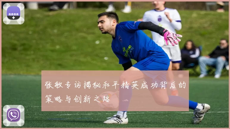 张敏专访揭秘和平精英成功背后的策略与创新之路