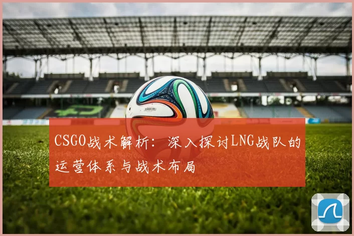 CSGO战术解析：深入探讨LNG战队的运营体系与战术布局