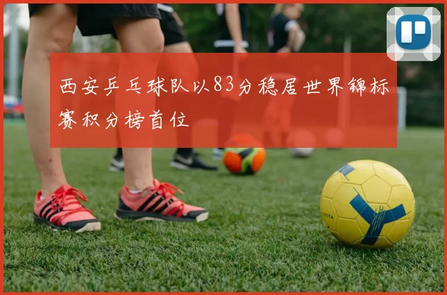 西安乒乓球队以83分稳居世界锦标赛积分榜首位
