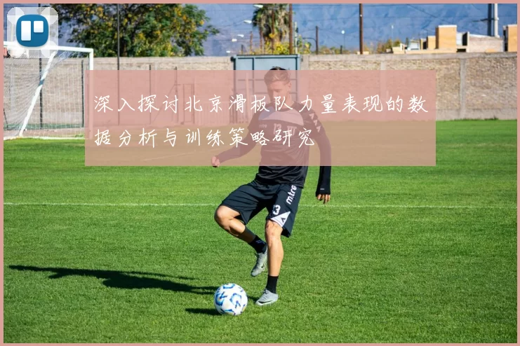深入探讨北京滑板队力量表现的数据分析与训练策略研究