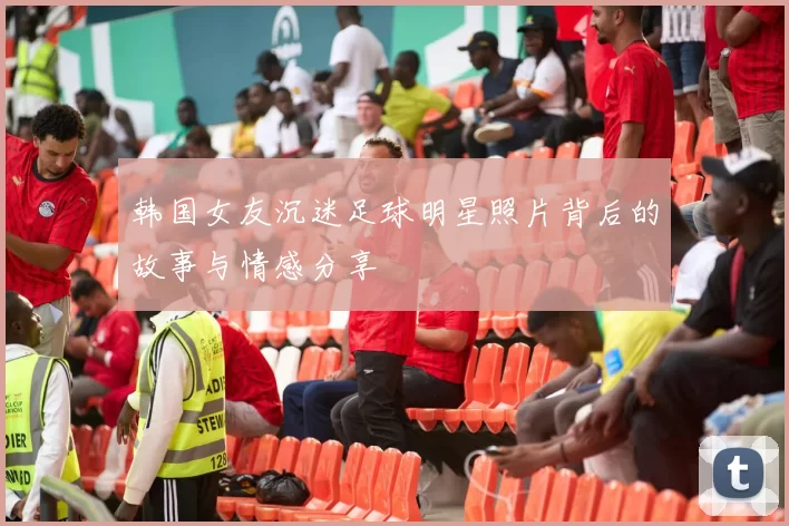韩国女友沉迷足球明星照片背后的故事与情感分享