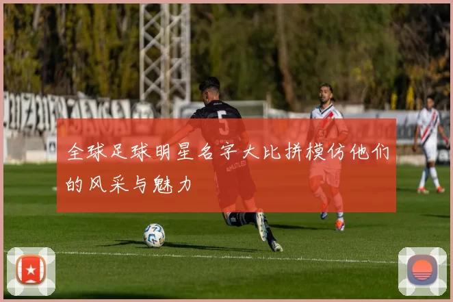 全球足球明星名字大比拼模仿他们的风采与魅力