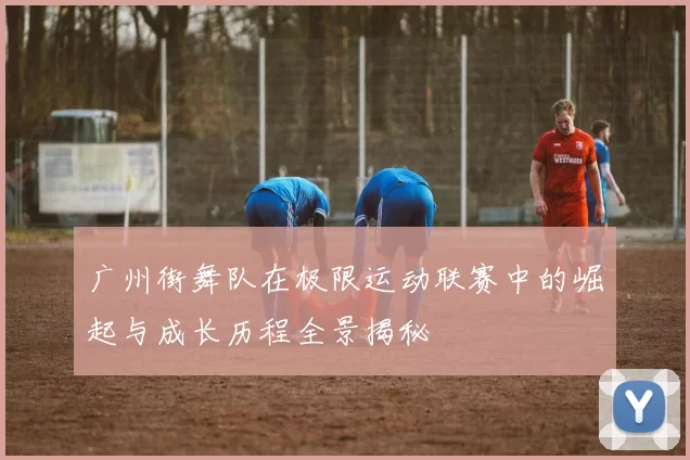 广州街舞队在极限运动联赛中的崛起与成长历程全景揭秘