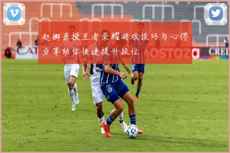 赵娜亲授王者荣耀游戏技巧与心得分享助你快速提升段位