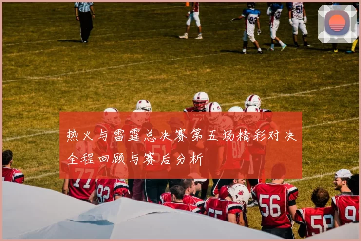 热火与雷霆总决赛第五场精彩对决全程回顾与赛后分析