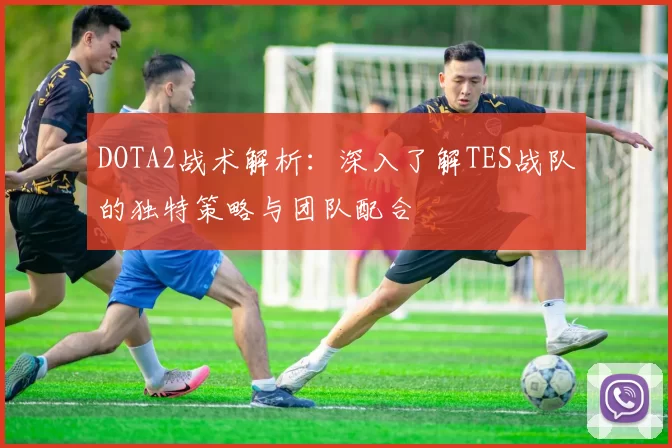 DOTA2战术解析：深入了解TES战队的独特策略与团队配合