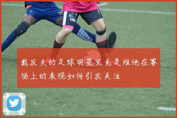 戴发夹的足球明星究竟是谁他在赛场上的表现如何引发关注