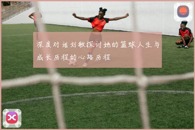 深度对话刘敏探讨她的篮球人生与成长历程的心路历程