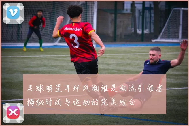 足球明星耳环风潮谁是潮流引领者揭秘时尚与运动的完美结合
