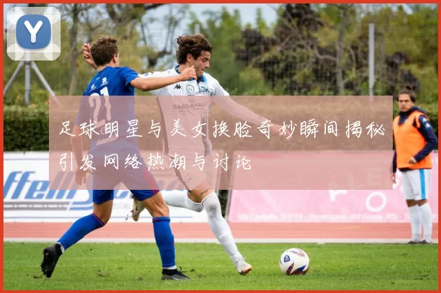 足球明星与美女换脸奇妙瞬间揭秘引发网络热潮与讨论
