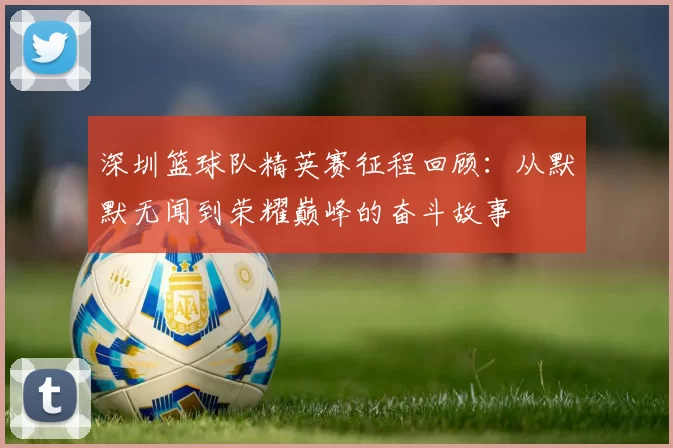 深圳篮球队精英赛征程回顾：从默默无闻到荣耀巅峰的奋斗故事