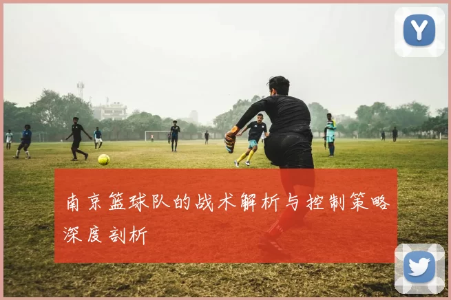 南京篮球队的战术解析与控制策略深度剖析